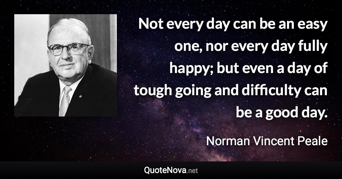 Not every day can be an easy one, nor every day fully happy; but even a day of tough going and difficulty can be a good day. - Norman Vincent Peale quote