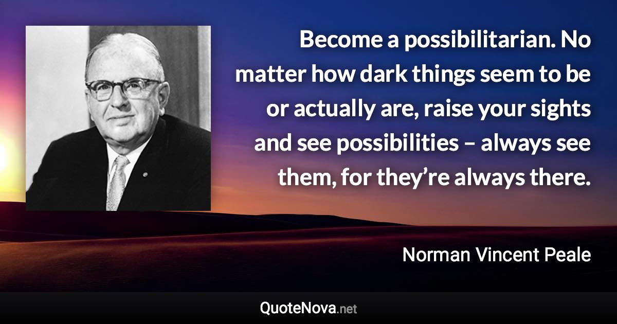 Become a possibilitarian. No matter how dark things seem to be or actually are, raise your sights and see possibilities – always see them, for they’re always there. - Norman Vincent Peale quote