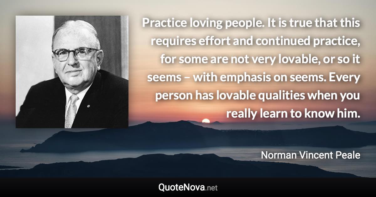 Practice loving people. It is true that this requires effort and continued practice, for some are not very lovable, or so it seems – with emphasis on seems. Every person has lovable qualities when you really learn to know him. - Norman Vincent Peale quote