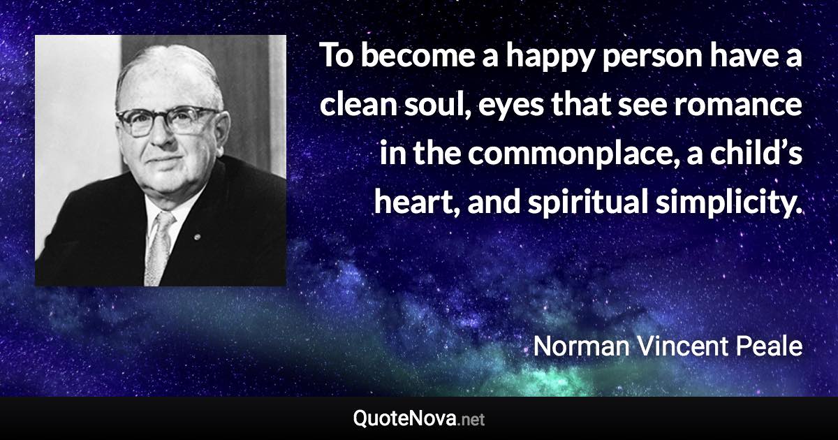 To become a happy person have a clean soul, eyes that see romance in the commonplace, a child’s heart, and spiritual simplicity. - Norman Vincent Peale quote