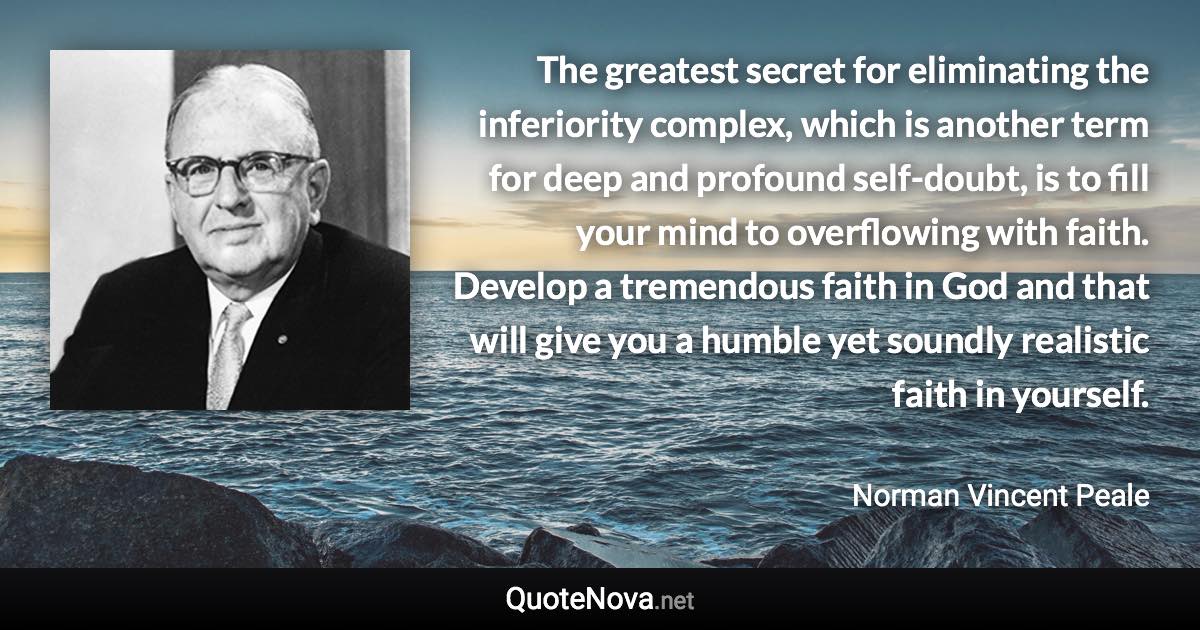 The greatest secret for eliminating the inferiority complex, which is another term for deep and profound self-doubt, is to fill your mind to overflowing with faith. Develop a tremendous faith in God and that will give you a humble yet soundly realistic faith in yourself. - Norman Vincent Peale quote