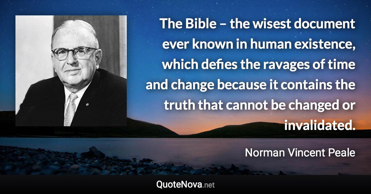 The Bible – the wisest document ever known in human existence, which defies the ravages of time and change because it contains the truth that cannot be changed or invalidated. - Norman Vincent Peale quote