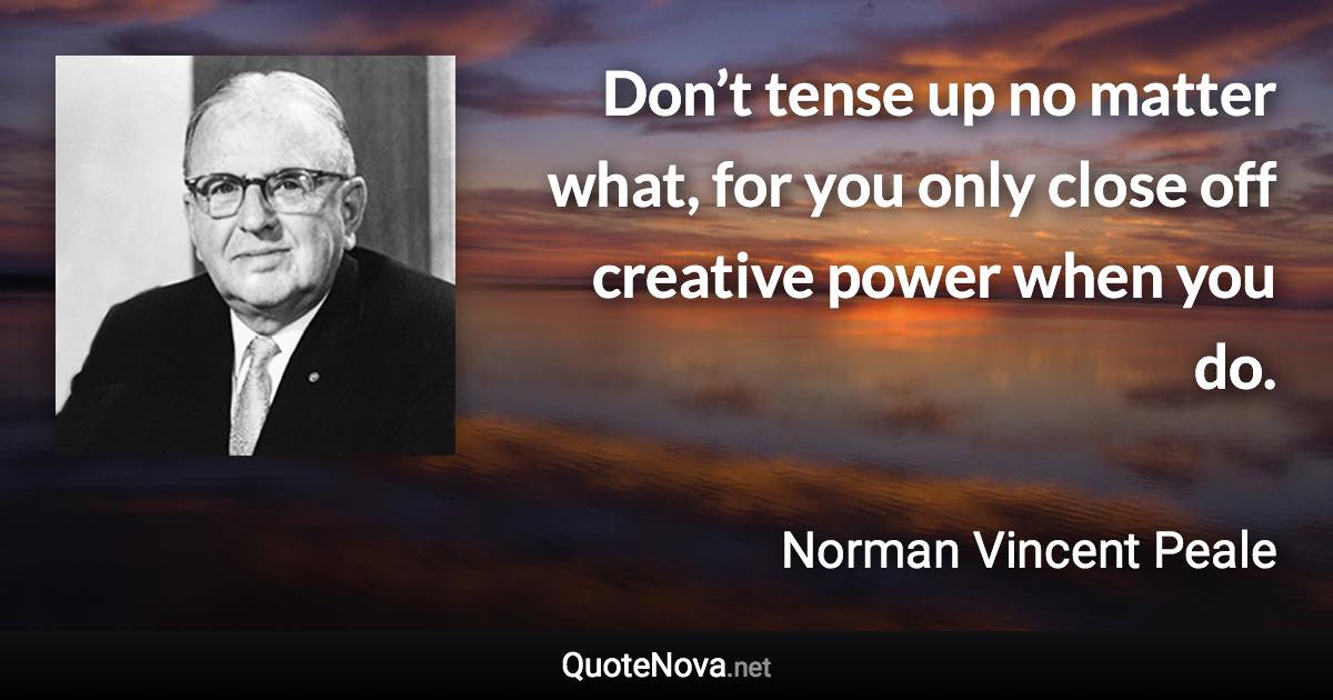 Don’t tense up no matter what, for you only close off creative power when you do. - Norman Vincent Peale quote