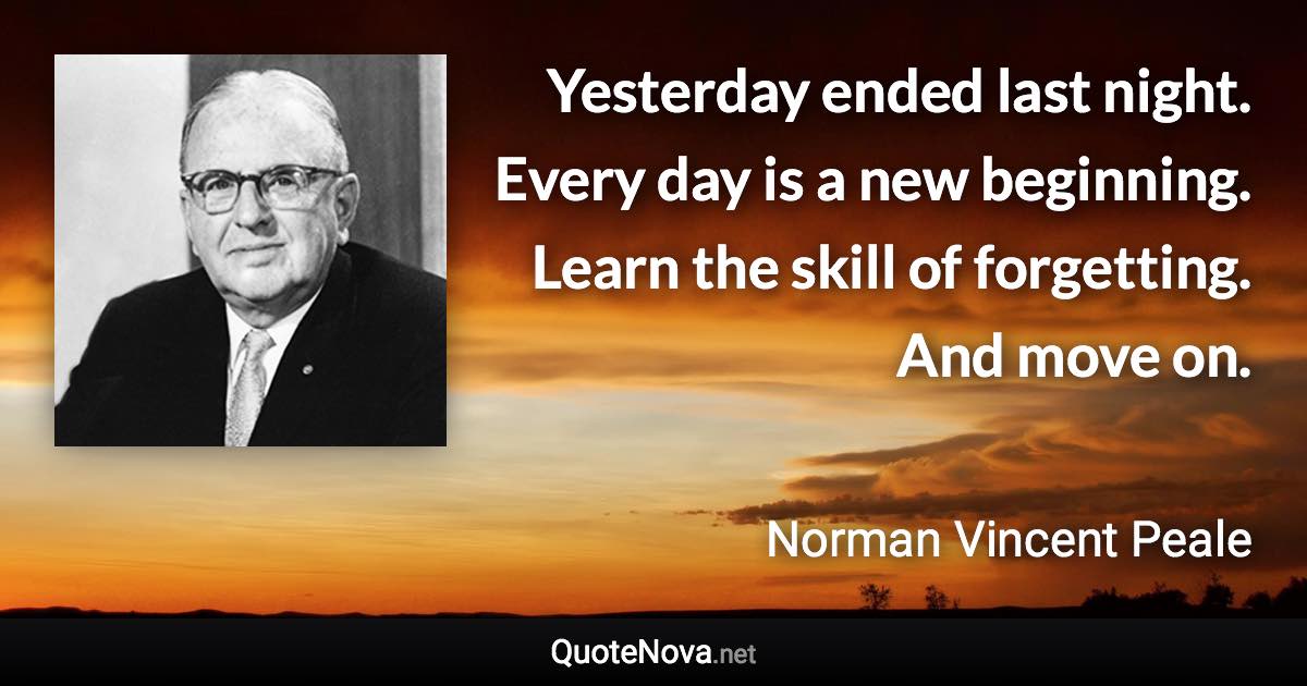 Yesterday ended last night. Every day is a new beginning. Learn the skill of forgetting. And move on. - Norman Vincent Peale quote