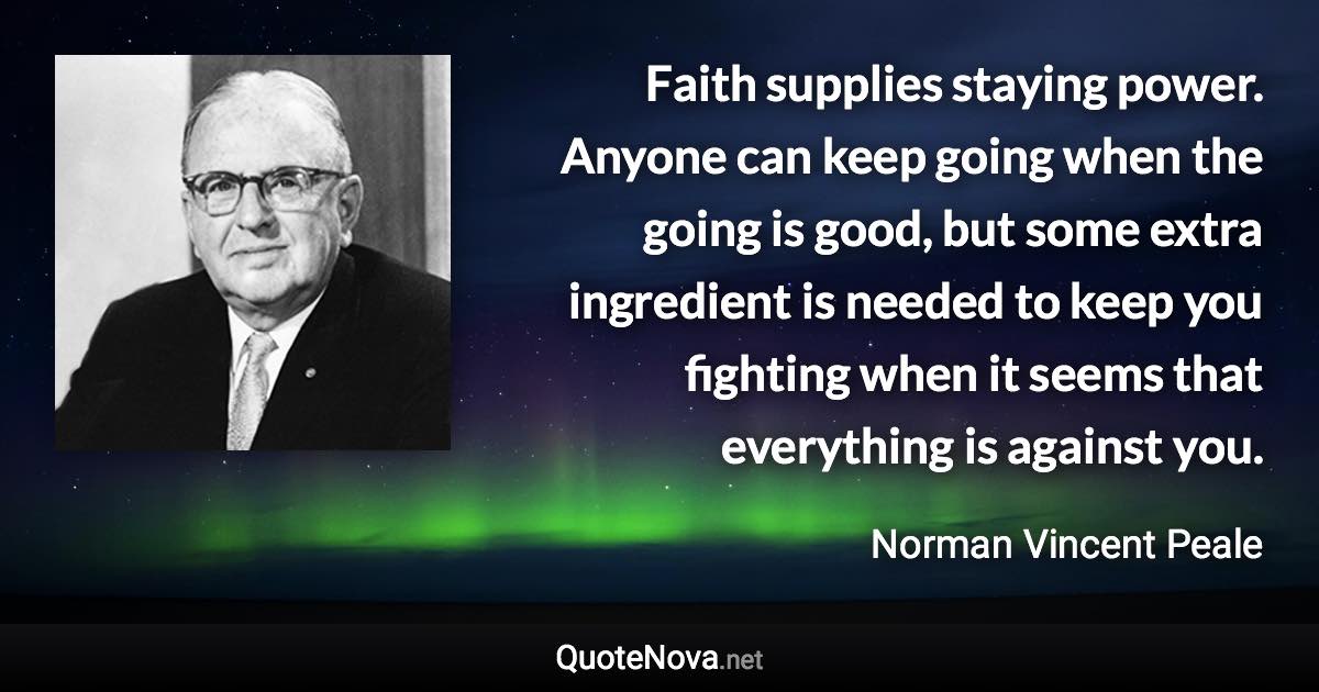 Faith supplies staying power. Anyone can keep going when the going is good, but some extra ingredient is needed to keep you fighting when it seems that everything is against you. - Norman Vincent Peale quote