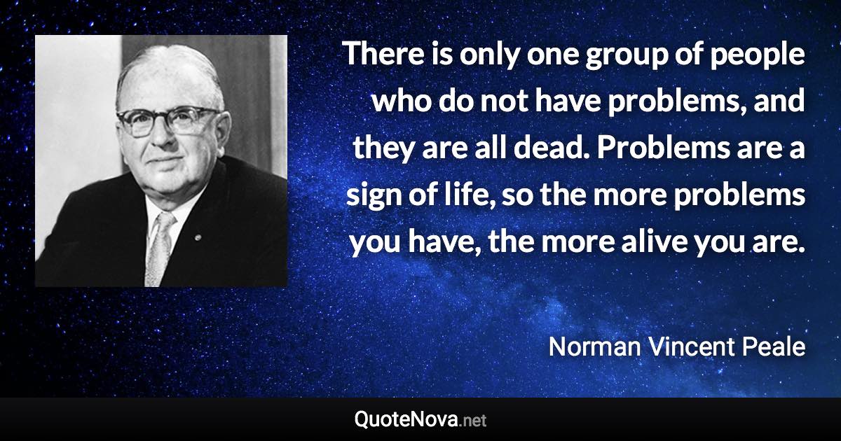 There is only one group of people who do not have problems, and they are all dead. Problems are a sign of life, so the more problems you have, the more alive you are. - Norman Vincent Peale quote