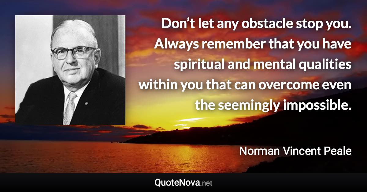 Don’t let any obstacle stop you. Always remember that you have spiritual and mental qualities within you that can overcome even the seemingly impossible. - Norman Vincent Peale quote