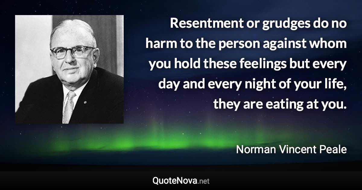 Resentment or grudges do no harm to the person against whom you hold these feelings but every day and every night of your life, they are eating at you. - Norman Vincent Peale quote