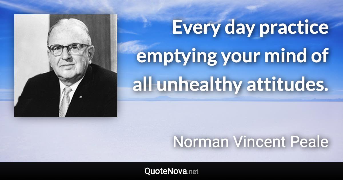 Every day practice emptying your mind of all unhealthy attitudes. - Norman Vincent Peale quote