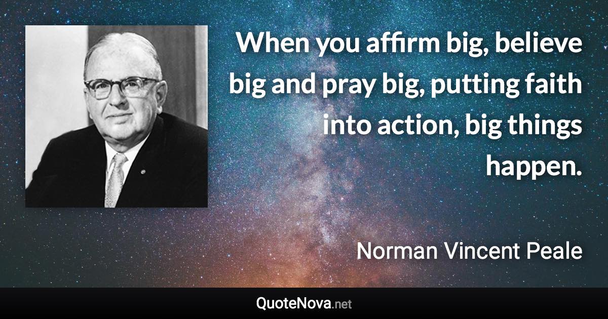 When you affirm big, believe big and pray big, putting faith into action, big things happen. - Norman Vincent Peale quote