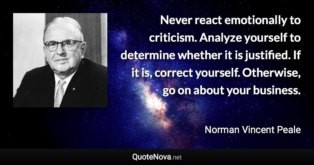 Never react emotionally to criticism. Analyze yourself to determine whether it is justified. If it is, correct yourself. Otherwise, go on about your business. - Norman Vincent Peale quote