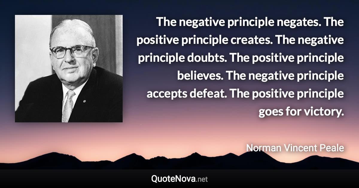 The negative principle negates. The positive principle creates. The negative principle doubts. The positive principle believes. The negative principle accepts defeat. The positive principle goes for victory. - Norman Vincent Peale quote