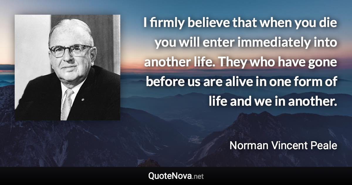 I firmly believe that when you die you will enter immediately into another life. They who have gone before us are alive in one form of life and we in another. - Norman Vincent Peale quote