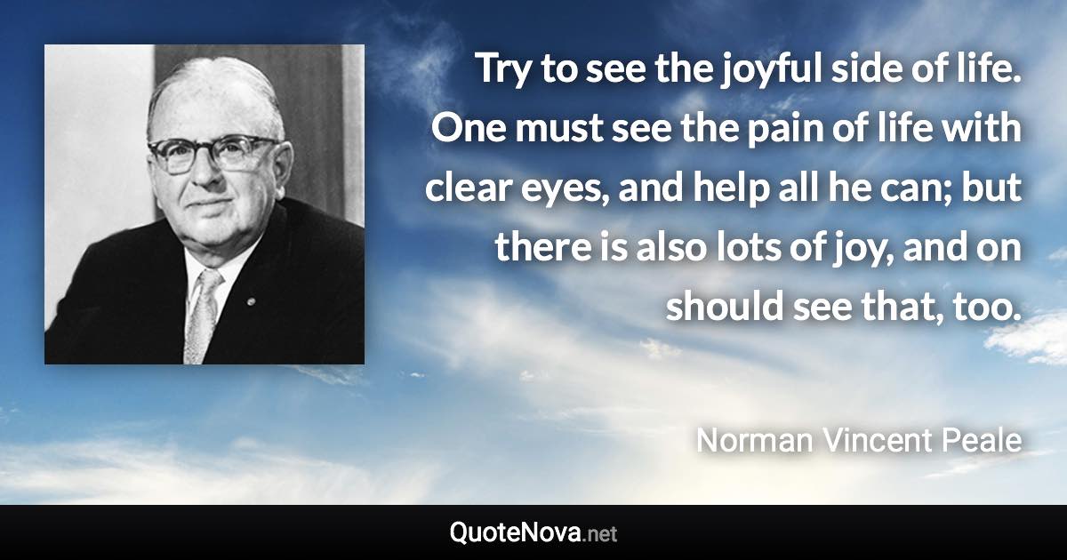 Try to see the joyful side of life. One must see the pain of life with clear eyes, and help all he can; but there is also lots of joy, and on should see that, too. - Norman Vincent Peale quote