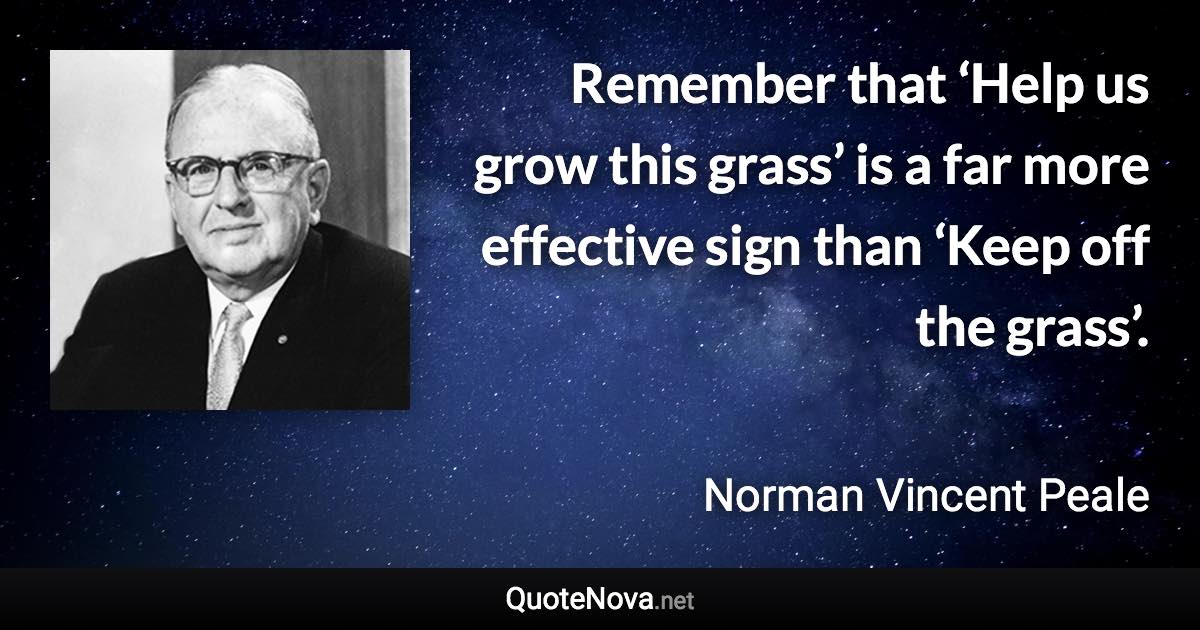 Remember that ‘Help us grow this grass’ is a far more effective sign than ‘Keep off the grass’. - Norman Vincent Peale quote