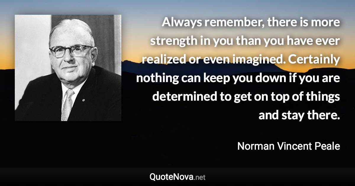 Always remember, there is more strength in you than you have ever realized or even imagined. Certainly nothing can keep you down if you are determined to get on top of things and stay there. - Norman Vincent Peale quote