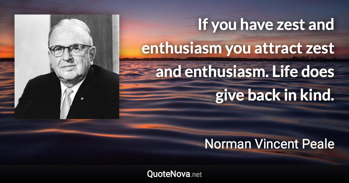 If you have zest and enthusiasm you attract zest and enthusiasm. Life does give back in kind. - Norman Vincent Peale quote