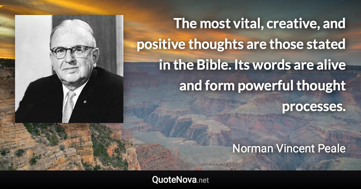 The most vital, creative, and positive thoughts are those stated in the Bible. Its words are alive and form powerful thought processes. - Norman Vincent Peale quote