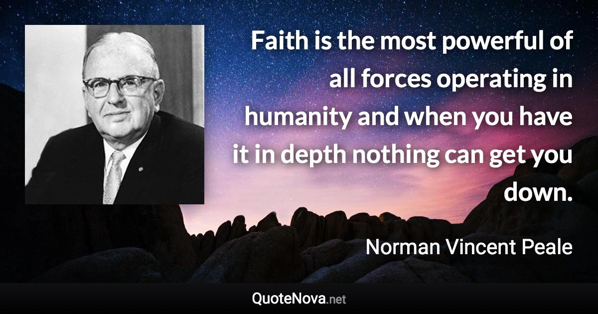 Faith is the most powerful of all forces operating in humanity and when you have it in depth nothing can get you down. - Norman Vincent Peale quote