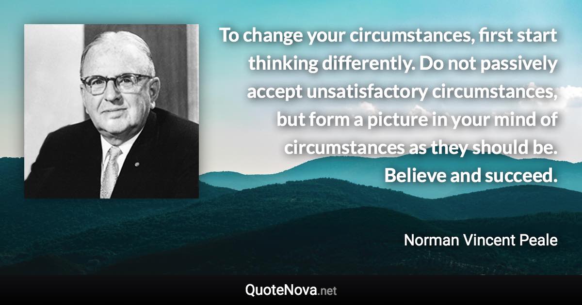 To change your circumstances, first start thinking differently. Do not passively accept unsatisfactory circumstances, but form a picture in your mind of circumstances as they should be. Believe and succeed. - Norman Vincent Peale quote
