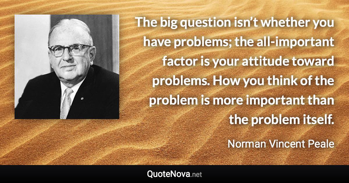 The big question isn’t whether you have problems; the all-important factor is your attitude toward problems. How you think of the problem is more important than the problem itself. - Norman Vincent Peale quote