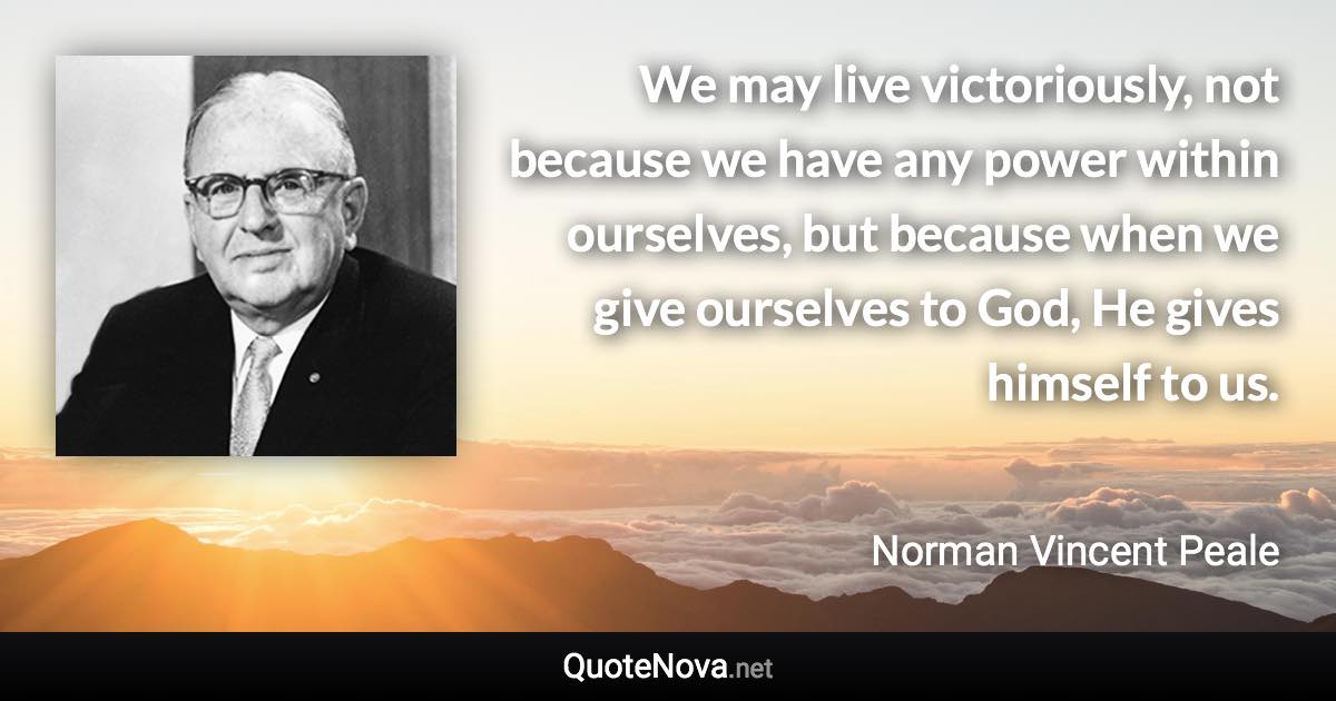 We may live victoriously, not because we have any power within ourselves, but because when we give ourselves to God, He gives himself to us. - Norman Vincent Peale quote