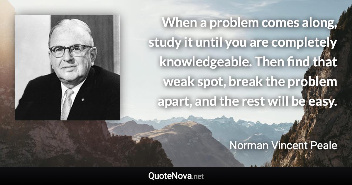 When a problem comes along, study it until you are completely knowledgeable. Then find that weak spot, break the problem apart, and the rest will be easy. - Norman Vincent Peale quote