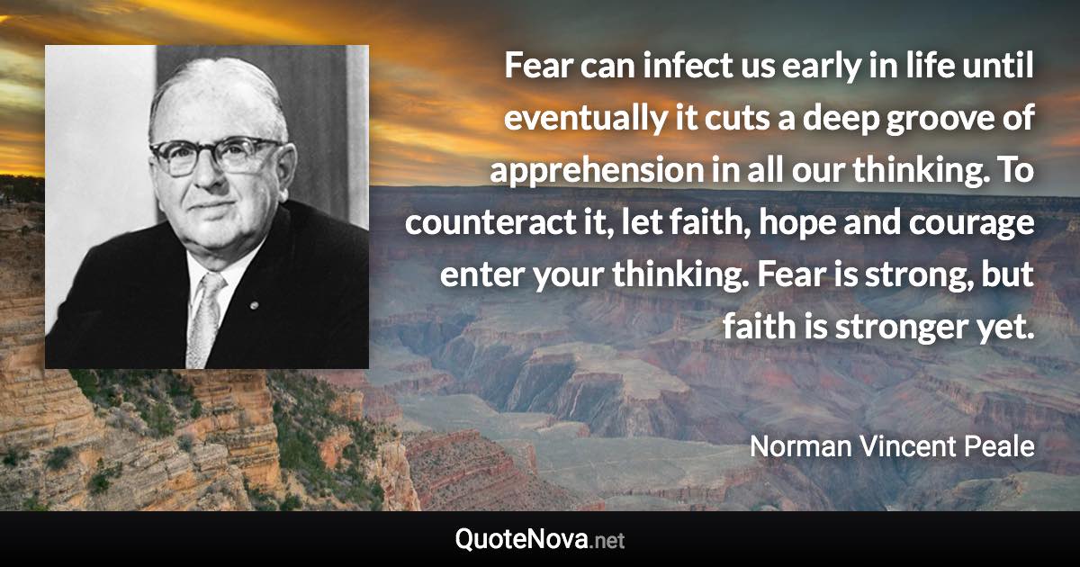 Fear can infect us early in life until eventually it cuts a deep groove of apprehension in all our thinking. To counteract it, let faith, hope and courage enter your thinking. Fear is strong, but faith is stronger yet. - Norman Vincent Peale quote