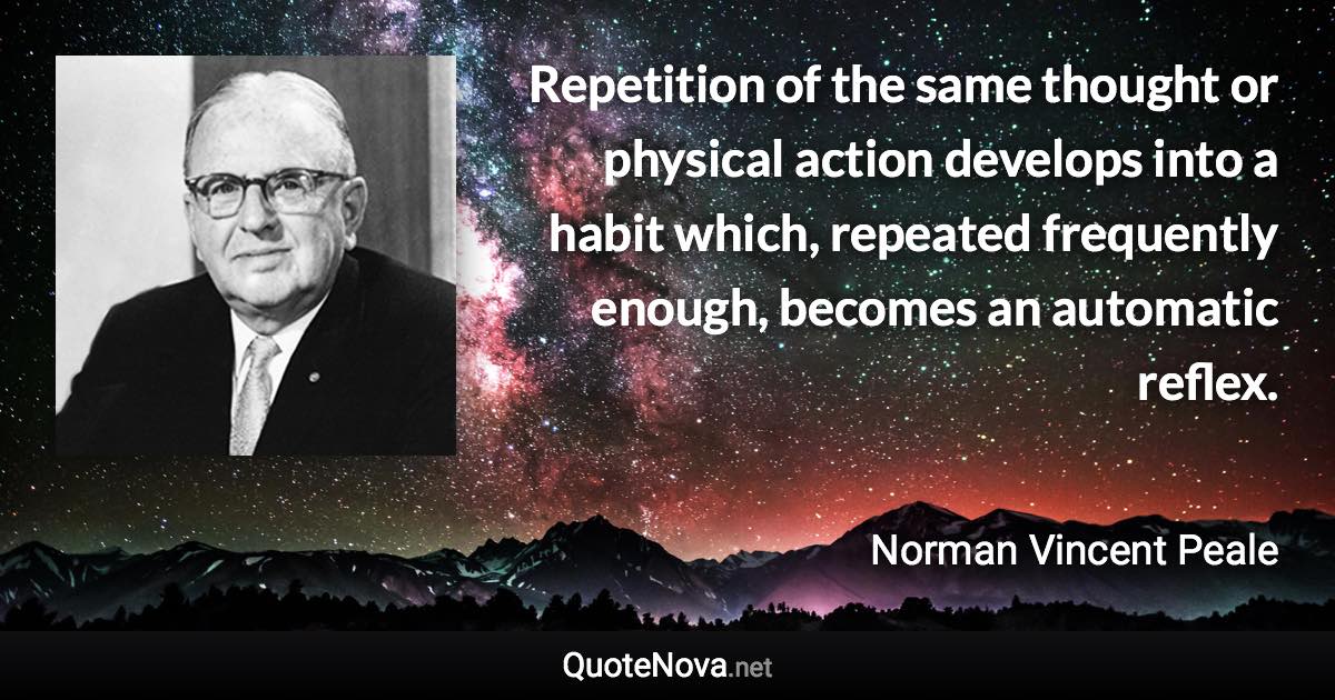 Repetition of the same thought or physical action develops into a habit which, repeated frequently enough, becomes an automatic reflex. - Norman Vincent Peale quote