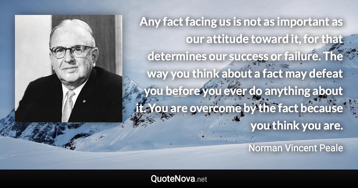 Any fact facing us is not as important as our attitude toward it, for that determines our success or failure. The way you think about a fact may defeat you before you ever do anything about it. You are overcome by the fact because you think you are. - Norman Vincent Peale quote