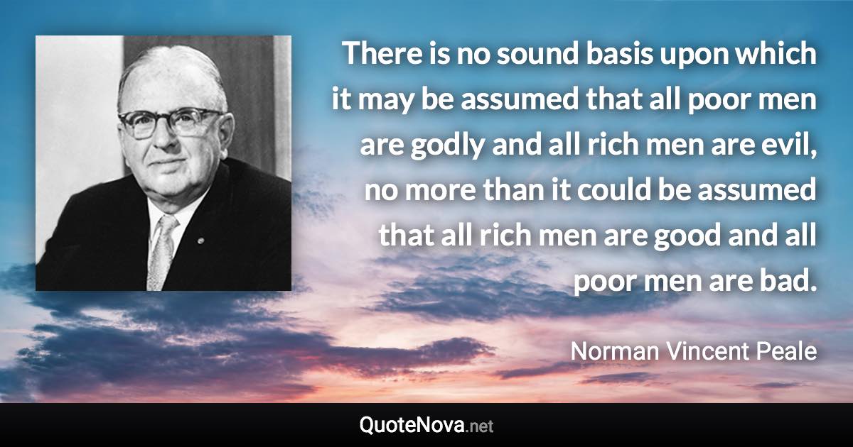 There is no sound basis upon which it may be assumed that all poor men are godly and all rich men are evil, no more than it could be assumed that all rich men are good and all poor men are bad. - Norman Vincent Peale quote