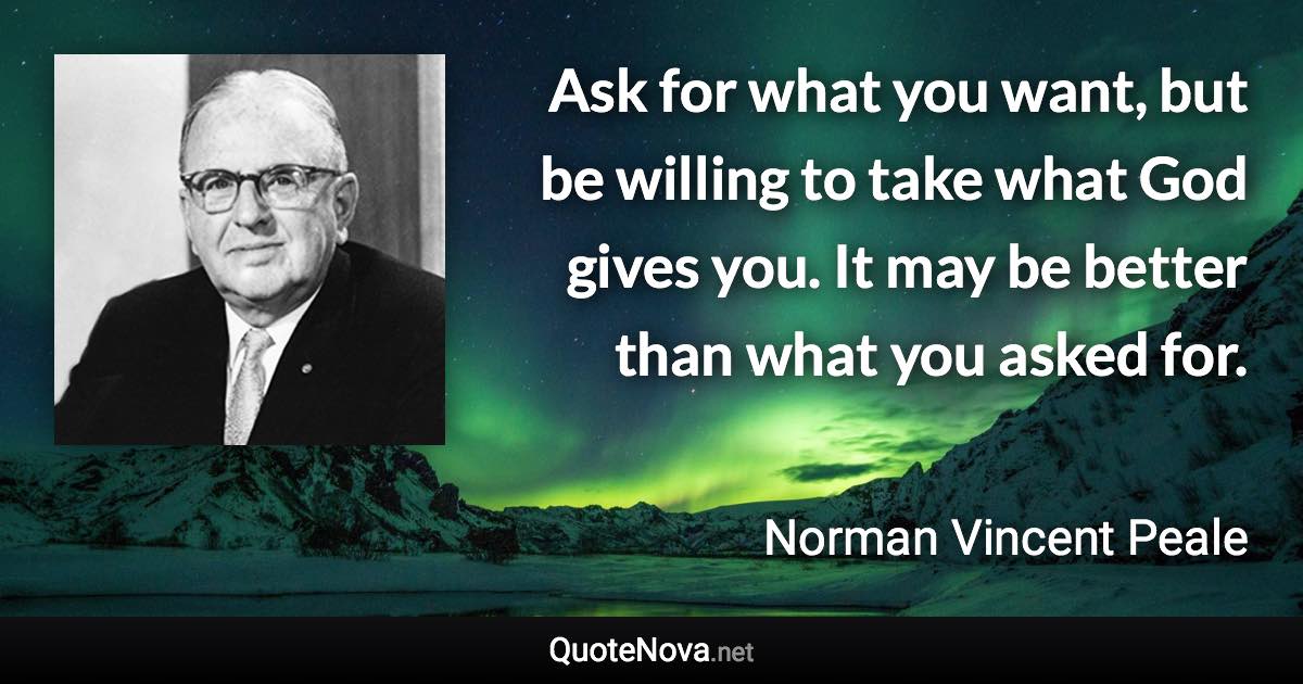 Ask for what you want, but be willing to take what God gives you. It may be better than what you asked for. - Norman Vincent Peale quote