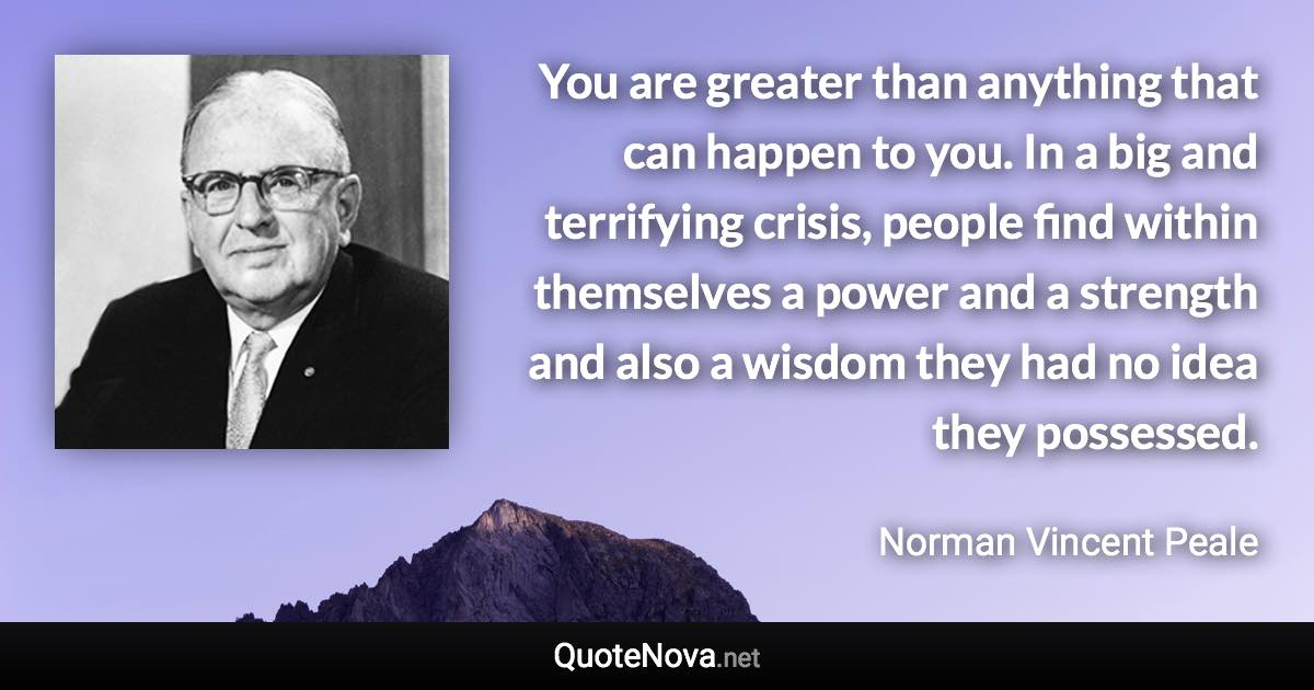 You are greater than anything that can happen to you. In a big and terrifying crisis, people find within themselves a power and a strength and also a wisdom they had no idea they possessed. - Norman Vincent Peale quote