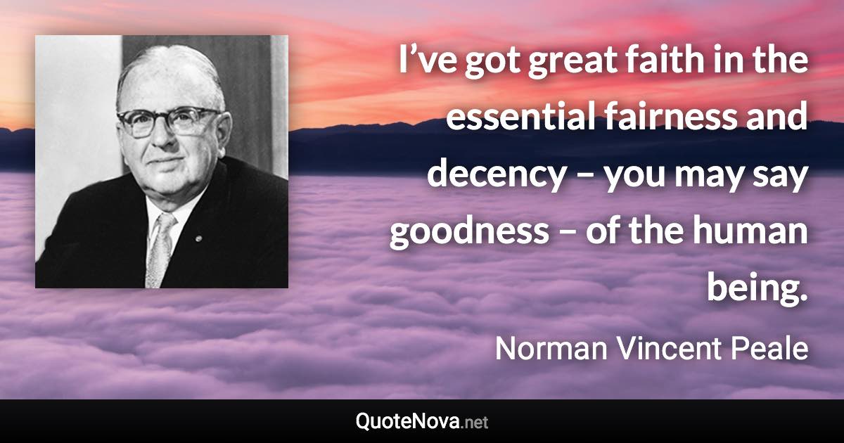 I’ve got great faith in the essential fairness and decency – you may say goodness – of the human being. - Norman Vincent Peale quote