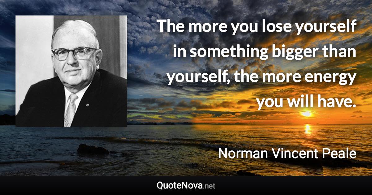 The more you lose yourself in something bigger than yourself, the more energy you will have. - Norman Vincent Peale quote