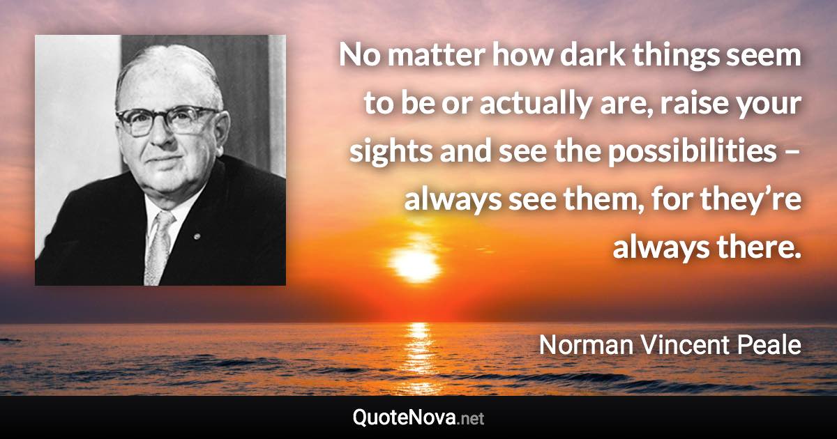 No matter how dark things seem to be or actually are, raise your sights and see the possibilities – always see them, for they’re always there. - Norman Vincent Peale quote