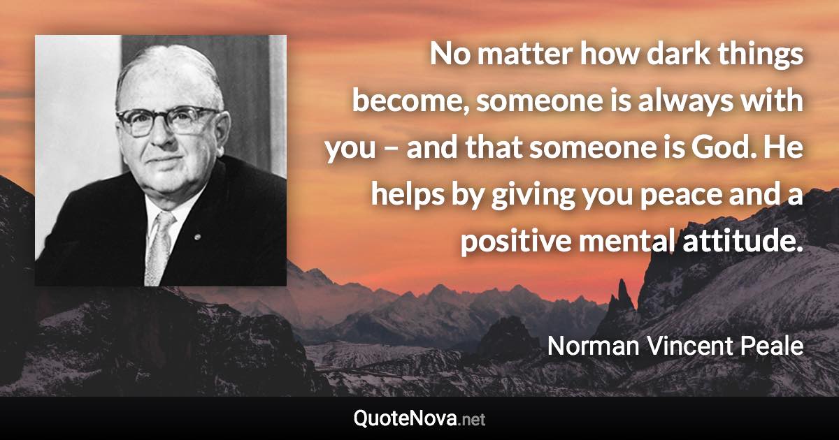 No matter how dark things become, someone is always with you – and that someone is God. He helps by giving you peace and a positive mental attitude. - Norman Vincent Peale quote