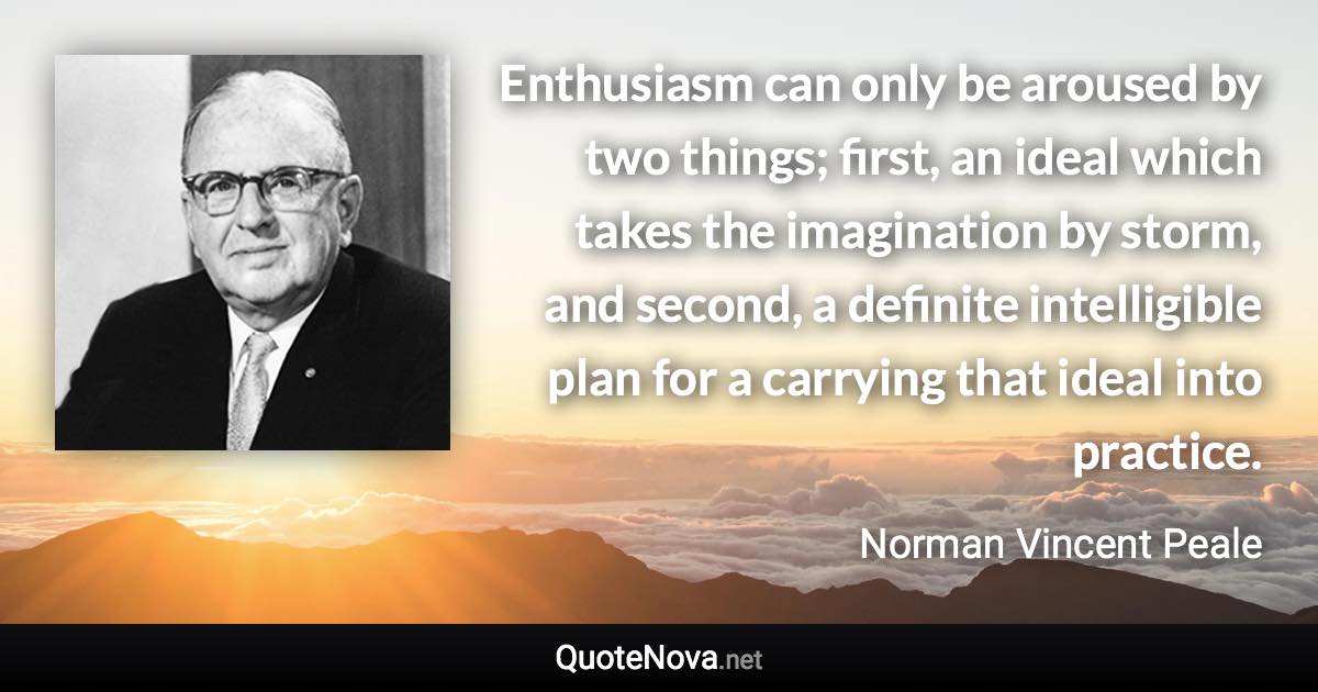 Enthusiasm can only be aroused by two things; first, an ideal which takes the imagination by storm, and second, a definite intelligible plan for a carrying that ideal into practice. - Norman Vincent Peale quote