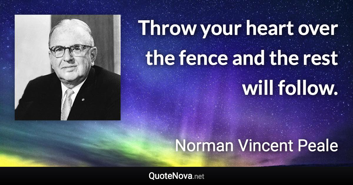 Throw your heart over the fence and the rest will follow. - Norman Vincent Peale quote