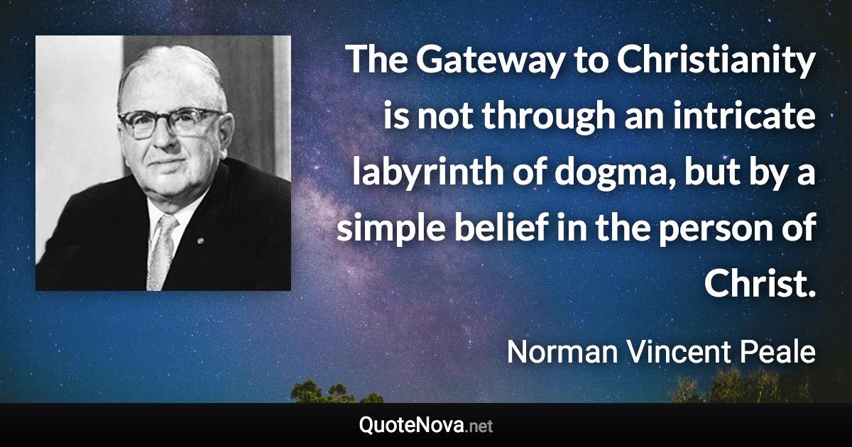 The Gateway to Christianity is not through an intricate labyrinth of dogma, but by a simple belief in the person of Christ. - Norman Vincent Peale quote