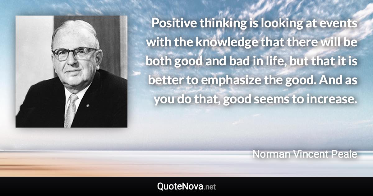 Positive thinking is looking at events with the knowledge that there will be both good and bad in life, but that it is better to emphasize the good. And as you do that, good seems to increase. - Norman Vincent Peale quote