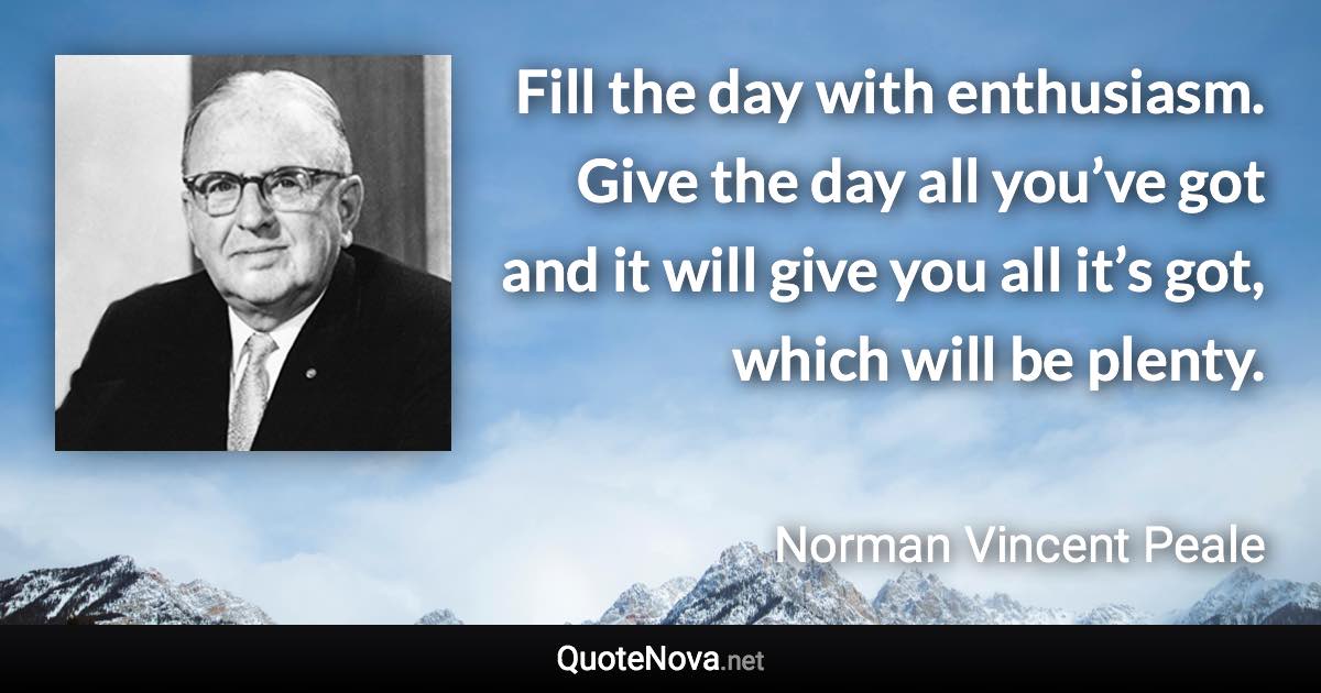 Fill the day with enthusiasm. Give the day all you’ve got and it will give you all it’s got, which will be plenty. - Norman Vincent Peale quote