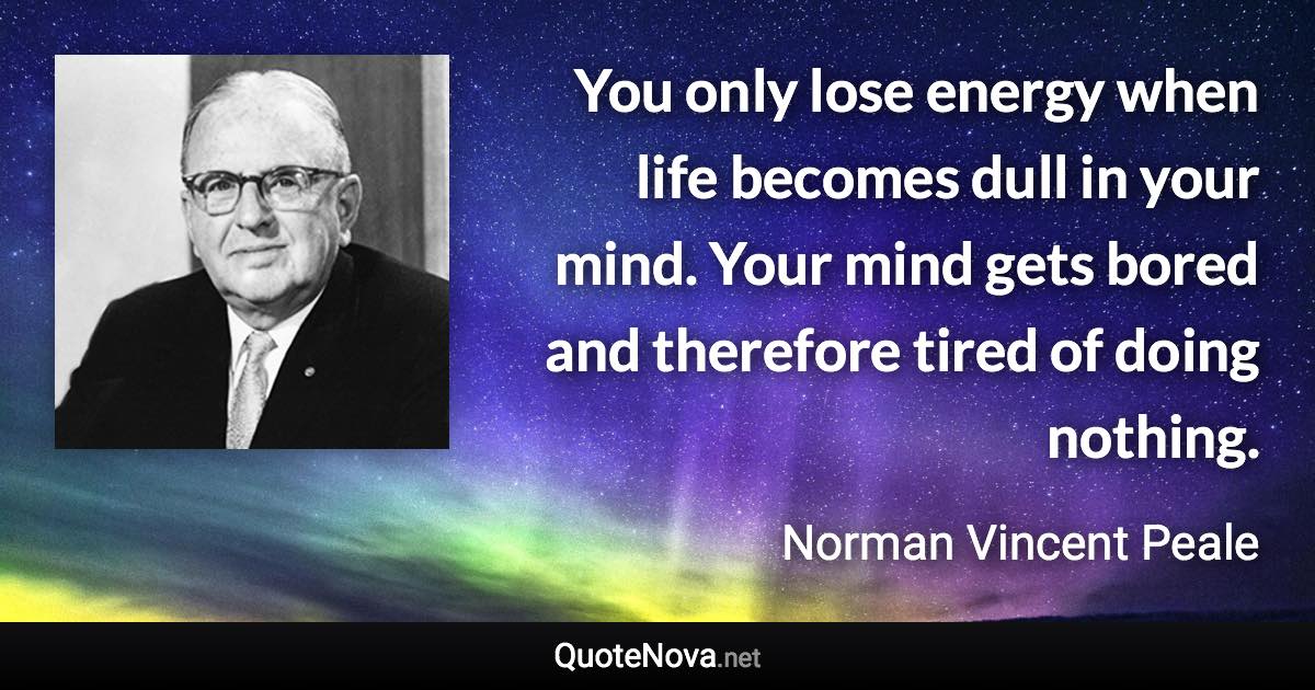 You only lose energy when life becomes dull in your mind. Your mind gets bored and therefore tired of doing nothing. - Norman Vincent Peale quote