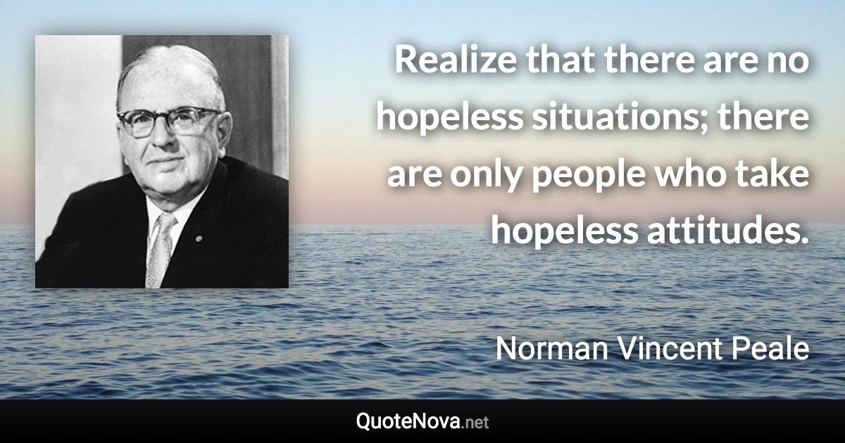 Realize that there are no hopeless situations; there are only people who take hopeless attitudes. - Norman Vincent Peale quote