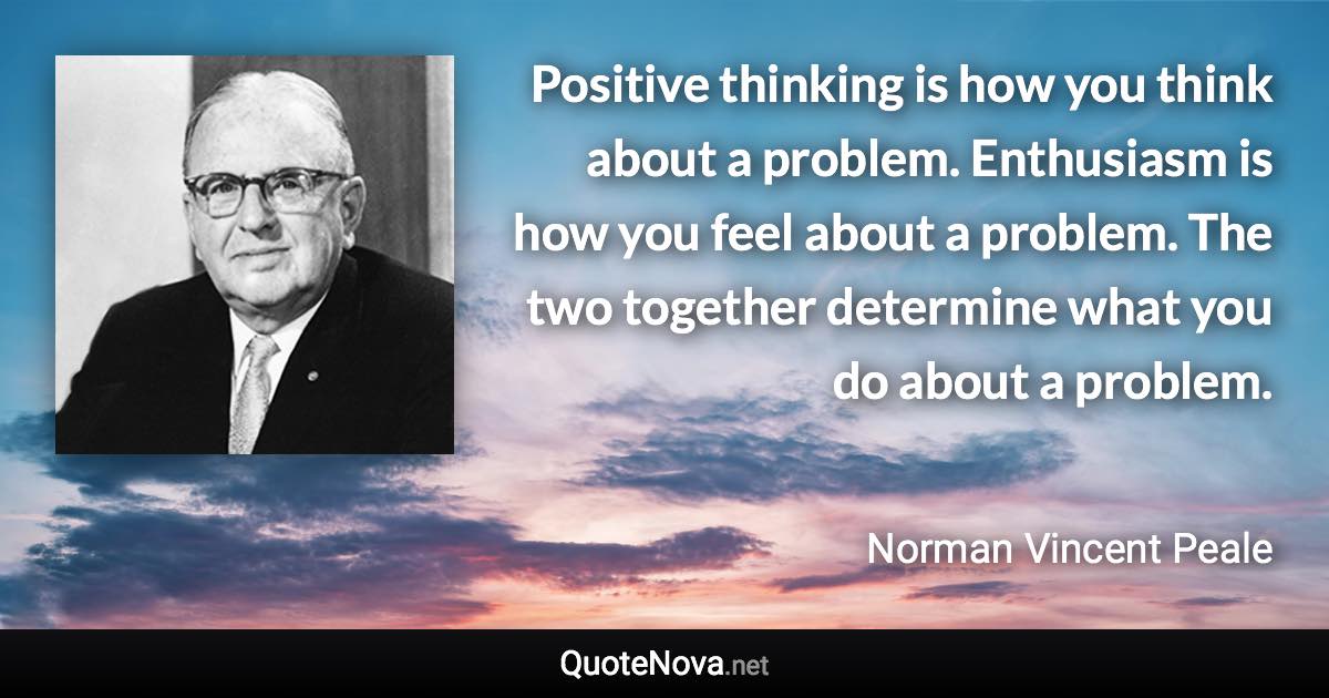 Positive thinking is how you think about a problem. Enthusiasm is how you feel about a problem. The two together determine what you do about a problem. - Norman Vincent Peale quote