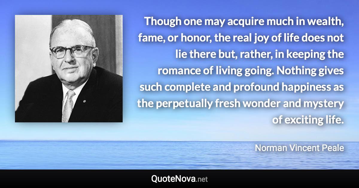 Though one may acquire much in wealth, fame, or honor, the real joy of life does not lie there but, rather, in keeping the romance of living going. Nothing gives such complete and profound happiness as the perpetually fresh wonder and mystery of exciting life. - Norman Vincent Peale quote