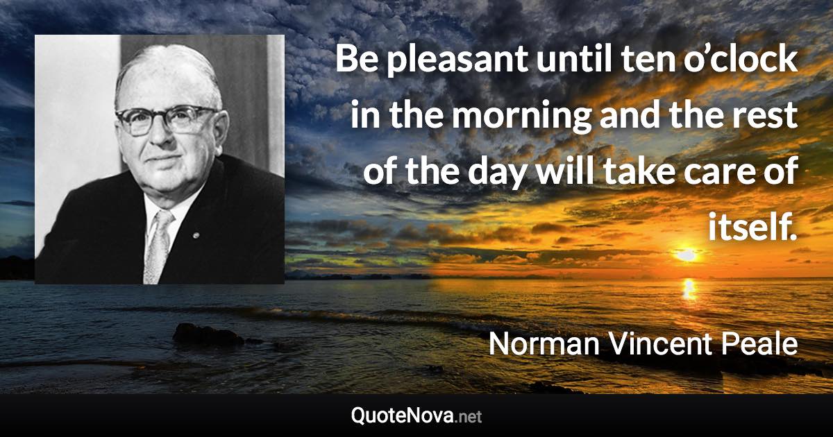 Be pleasant until ten o’clock in the morning and the rest of the day will take care of itself. - Norman Vincent Peale quote