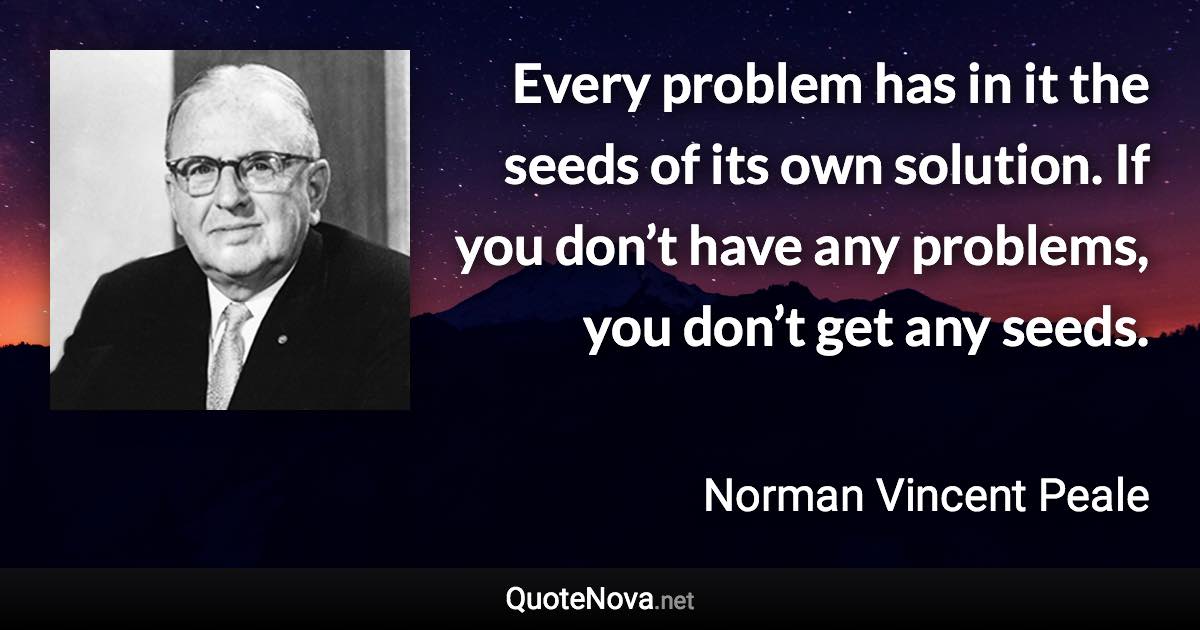 Every problem has in it the seeds of its own solution. If you don’t have any problems, you don’t get any seeds. - Norman Vincent Peale quote