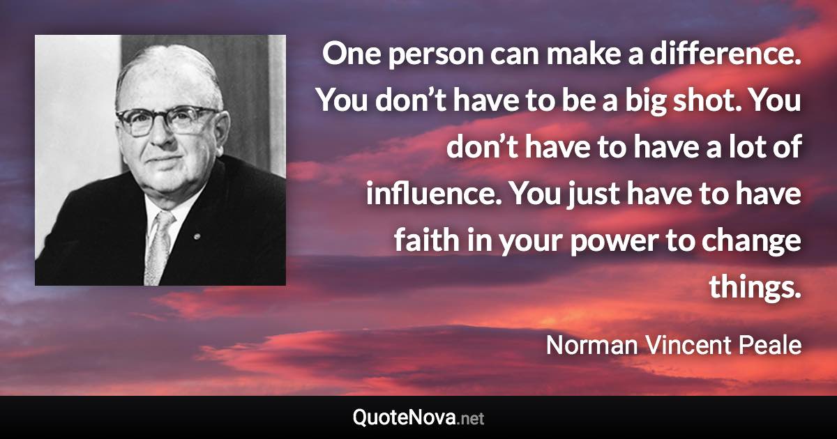 One person can make a difference. You don’t have to be a big shot. You don’t have to have a lot of influence. You just have to have faith in your power to change things. - Norman Vincent Peale quote