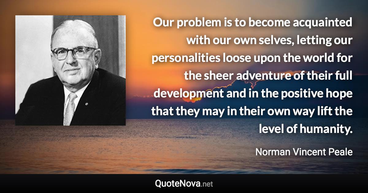 Our problem is to become acquainted with our own selves, letting our personalities loose upon the world for the sheer adventure of their full development and in the positive hope that they may in their own way lift the level of humanity. - Norman Vincent Peale quote